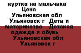 куртка на мальчика › Цена ­ 1 000 - Ульяновская обл., Ульяновск г. Дети и материнство » Детская одежда и обувь   . Ульяновская обл.,Ульяновск г.